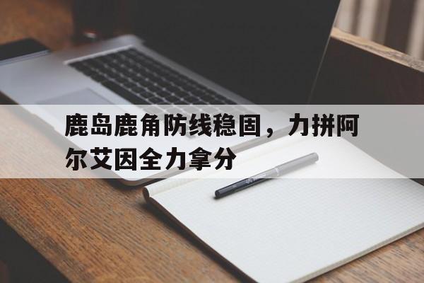 详细阅读:米兰体育app-包含鹿岛鹿角防线稳固,力拼阿尔艾因全力拿分的词条 米兰体育app-包含鹿岛鹿角防线稳固,力拼阿尔艾因全力拿分的词条