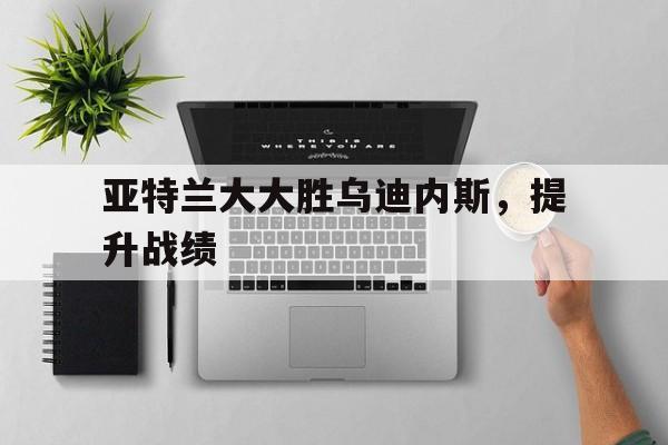 米兰体育平台-关于亚特兰大大胜乌迪内斯，提升战绩的信息